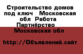 Строительство домов под ключ - Московская обл. Работа » Партнёрство   . Московская обл.